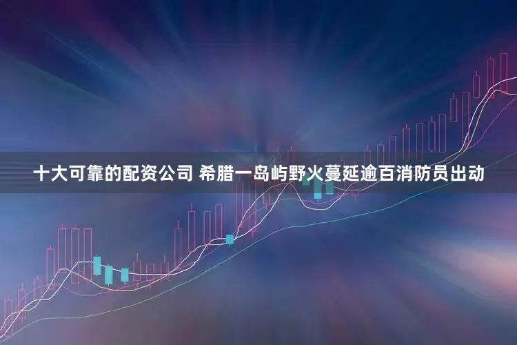 十大可靠的配资公司 希腊一岛屿野火蔓延　逾百消防员出动