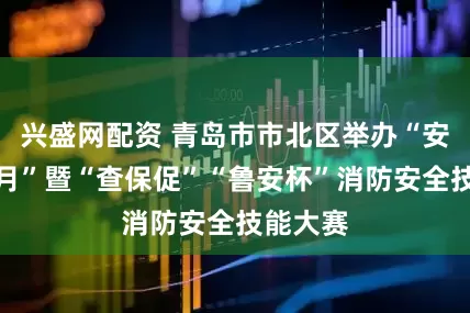 兴盛网配资 青岛市市北区举办“安全生产月”暨“查保促”“鲁安杯”消防安全技能大赛