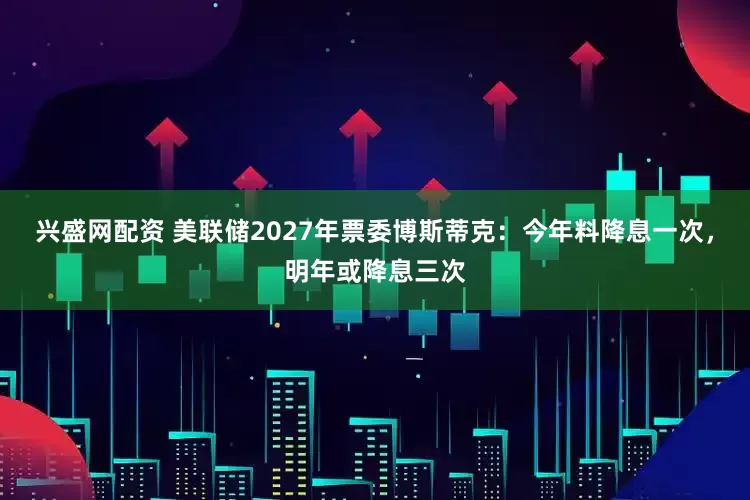 兴盛网配资 美联储2027年票委博斯蒂克：今年料降息一次，明年或降息三次