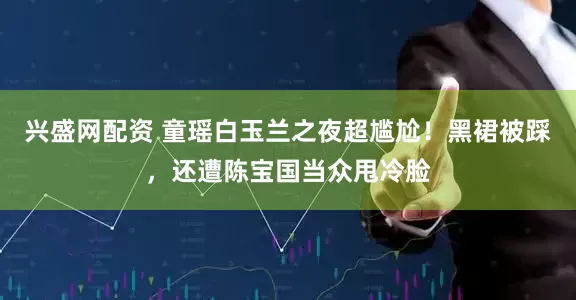 兴盛网配资 童瑶白玉兰之夜超尴尬！黑裙被踩，还遭陈宝国当众甩冷脸