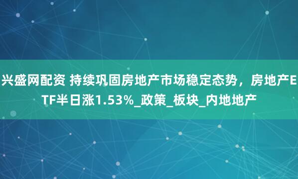 兴盛网配资 持续巩固房地产市场稳定态势，房地产ETF半日涨1.53%_政策_板块_内地地产