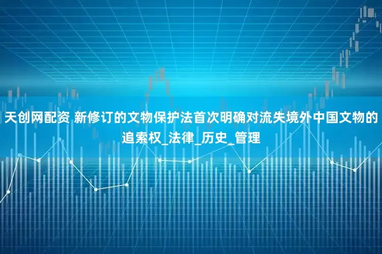 天创网配资 新修订的文物保护法首次明确对流失境外中国文物的追索权_法律_历史_管理