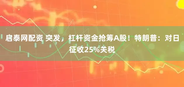 启泰网配资 突发，杠杆资金抢筹A股！特朗普：对日征收25%关税