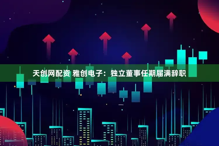 天创网配资 雅创电子：独立董事任期届满辞职