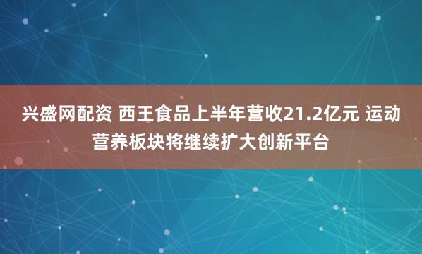 兴盛网配资 西王食品上半年营收21.2亿元 运动营养板块将继续扩大创新平台