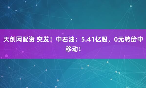 天创网配资 突发！中石油：5.41亿股，0元转给中移动！
