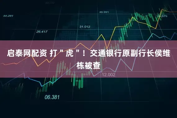 启泰网配资 打＂虎＂！交通银行原副行长侯维栋被查